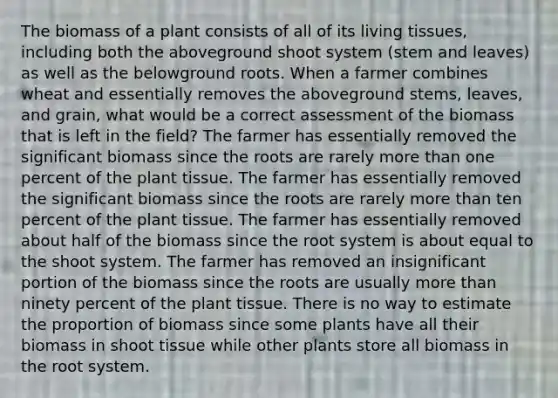 The biomass of a plant consists of all of its living tissues, including both the aboveground shoot system (stem and leaves) as well as the belowground roots. When a farmer combines wheat and essentially removes the aboveground stems, leaves, and grain, what would be a correct assessment of the biomass that is left in the field? The farmer has essentially removed the significant biomass since the roots are rarely more than one percent of the plant tissue. The farmer has essentially removed the significant biomass since the roots are rarely more than ten percent of the plant tissue. The farmer has essentially removed about half of the biomass since the root system is about equal to the shoot system. The farmer has removed an insignificant portion of the biomass since the roots are usually more than ninety percent of the plant tissue. There is no way to estimate the proportion of biomass since some plants have all their biomass in shoot tissue while other plants store all biomass in the root system.