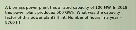 A biomass power plant has a rated capacity of 100 MW. In 2019, this power plant produced 500 GWh. What was the capacity factor of this power plant? [hint: Number of hours in a year = 8760 h]