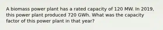 A biomass power plant has a rated capacity of 120 MW. In 2019, this power plant produced 720 GWh. What was the capacity factor of this power plant in that year?