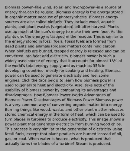 Biomass power--like wind, solar, and hydropower--is a source of energy that can be reused. Biomass energy is the energy stored in organic matter because of photosynthesis. Biomass energy sources are also called biofuels. They include wood, aquatic plants, and plant wastes (vegetation) left after harvest. Plants use up much of the sun's energy to make their own food. As the plants die, the energy is trapped in the residue. This is similar to the energy stored in fossil fuels. Fossil fuels are formed from dead plants and animals (organic matter) containing carbon. When biofuels are burned, trapped energy is released and can be converted into heat and electricity. Biomass power is such a widely used source of energy that it accounts for almost 15% of the world's total energy supply and as much as 35% in developing countries--mostly for cooking and heating. Biomass power can be used to generate electricity and fuel some engines. Click the tabs below to learn how biomass power is used to generate heat and electricity. Also, take note of the usability of biomass power by comparing its advantages and disadvantages. How Biomass Power Works Advantages of Biomass Power Disadvantages of Biomass Power Biomass power is a very common way of converting organic matter into energy. Burning things like wood, waste, and other plant matter releases stored chemical energy in the form of heat, which can be used to turn blades in turbines to produce electricity. This image shows a power plant that generates electricity from burning wood chips. This process is very similar to the generation of electricity using fossil fuels, except that plant products are burned instead of oil, gas, or coal. When water is heated, what is produced that actually turns the blades of a turbine? Steam is produced.