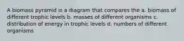 A biomass pyramid is a diagram that compares the a. biomass of different trophic levels b. masses of different organisms c. distribution of energy in trophic levels d. numbers of different organisms