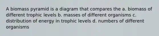 A biomass pyramid is a diagram that compares the a. biomass of different trophic levels b. masses of different organisms c. distribution of energy in trophic levels d. numbers of different organisms