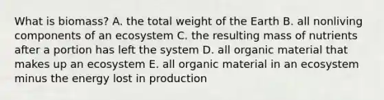 What is biomass? A. the total weight of the Earth B. all nonliving components of an ecosystem C. the resulting mass of nutrients after a portion has left the system D. all organic material that makes up an ecosystem E. all organic material in an ecosystem minus the energy lost in production