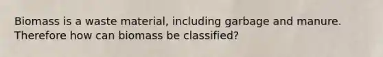 Biomass is a waste material, including garbage and manure. Therefore how can biomass be classified?