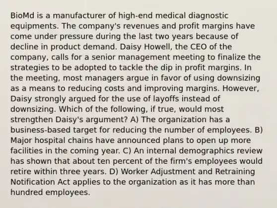 BioMd is a manufacturer of high-end medical diagnostic equipments. The company's revenues and profit margins have come under pressure during the last two years because of decline in product demand. Daisy Howell, the CEO of the company, calls for a senior management meeting to finalize the strategies to be adopted to tackle the dip in profit margins. In the meeting, most managers argue in favor of using downsizing as a means to reducing costs and improving margins. However, Daisy strongly argued for the use of layoffs instead of downsizing. Which of the following, if true, would most strengthen Daisy's argument? A) The organization has a business-based target for reducing the number of employees. B) Major hospital chains have announced plans to open up more facilities in the coming year. C) An internal demographics review has shown that about ten percent of the firm's employees would retire within three years. D) Worker Adjustment and Retraining Notification Act applies to the organization as it has more than hundred employees.