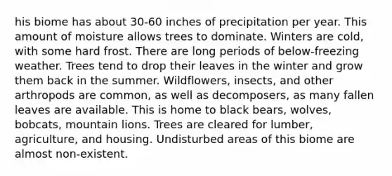 his biome has about 30-60 inches of precipitation per year. This amount of moisture allows trees to dominate. Winters are cold, with some hard frost. There are long periods of below-freezing weather. Trees tend to drop their leaves in the winter and grow them back in the summer. Wildflowers, insects, and other arthropods are common, as well as decomposers, as many fallen leaves are available. This is home to black bears, wolves, bobcats, mountain lions. Trees are cleared for lumber, agriculture, and housing. Undisturbed areas of this biome are almost non-existent.