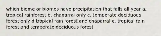 which biome or biomes have precipitation that falls all year a. tropical rainforest b. chaparral only c. temperate deciduous forest only d tropical rain forest and chaparral e. tropical rain forest and temperate deciduous forest