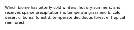 Which biome has bitterly cold winters, hot dry summers, and receives sparse precipitation? a. temperate grassland b. cold desert c. boreal forest d. temperate deciduous forest e. tropical rain forest