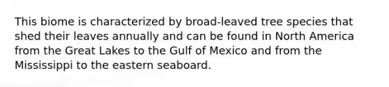 This biome is characterized by broad-leaved tree species that shed their leaves annually and can be found in North America from the Great Lakes to the Gulf of Mexico and from the Mississippi to the eastern seaboard.