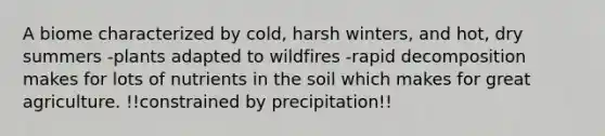 A biome characterized by cold, harsh winters, and hot, dry summers -plants adapted to wildfires -rapid decomposition makes for lots of nutrients in the soil which makes for great agriculture. !!constrained by precipitation!!