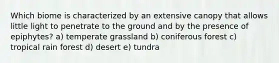 Which biome is characterized by an extensive canopy that allows little light to penetrate to the ground and by the presence of epiphytes? a) temperate grassland b) coniferous forest c) tropical rain forest d) desert e) tundra