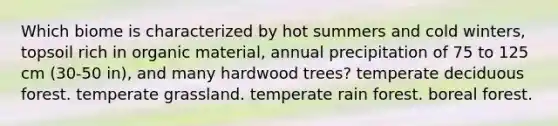 Which biome is characterized by hot summers and cold winters, topsoil rich in organic material, annual precipitation of 75 to 125 cm (30-50 in), and many hardwood trees? temperate deciduous forest. temperate grassland. temperate rain forest. boreal forest.