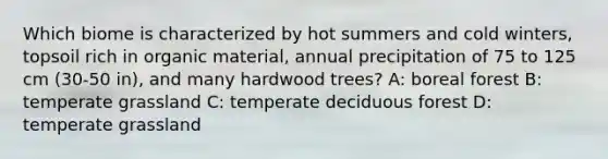 Which biome is characterized by hot summers and cold winters, topsoil rich in organic material, annual precipitation of 75 to 125 cm (30-50 in), and many hardwood trees? A: boreal forest B: temperate grassland C: temperate deciduous forest D: temperate grassland