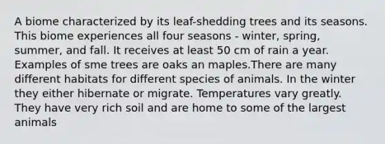 A biome characterized by its leaf-shedding trees and its seasons. This biome experiences all four seasons - winter, spring, summer, and fall. It receives at least 50 cm of rain a year. Examples of sme trees are oaks an maples.There are many different habitats for different species of animals. In the winter they either hibernate or migrate. Temperatures vary greatly. They have very rich soil and are home to some of the largest animals