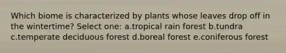 Which biome is characterized by plants whose leaves drop off in the wintertime? Select one: a.tropical rain forest b.tundra c.temperate deciduous forest d.boreal forest e.coniferous forest