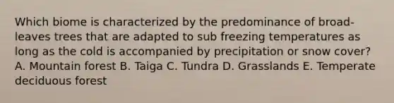 Which biome is characterized by the predominance of broad-leaves trees that are adapted to sub freezing temperatures as long as the cold is accompanied by precipitation or snow cover? A. Mountain forest B. Taiga C. Tundra D. Grasslands E. Temperate deciduous forest