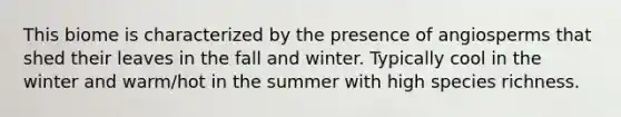This biome is characterized by the presence of angiosperms that shed their leaves in the fall and winter. Typically cool in the winter and warm/hot in the summer with high species richness.