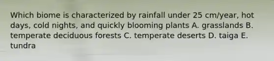 Which biome is characterized by rainfall under 25 cm/year, hot days, cold nights, and quickly blooming plants A. grasslands B. temperate deciduous forests C. temperate deserts D. taiga E. tundra