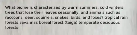 What biome is characterized by warm summers, cold winters, trees that lose their leaves seasonally, and animals such as raccoons, deer, squirrels, snakes, birds, and foxes? tropical rain forests savannas boreal forest (taiga) temperate deciduous forests