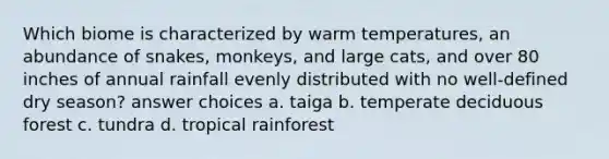 Which biome is characterized by warm temperatures, an abundance of snakes, monkeys, and large cats, and over 80 inches of annual rainfall evenly distributed with no well-defined dry season? answer choices a. taiga b. temperate deciduous forest c. tundra d. tropical rainforest