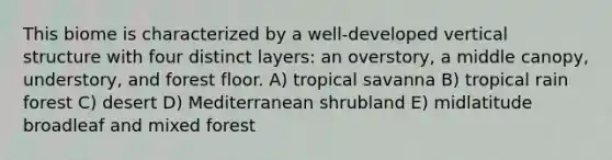 This biome is characterized by a well-developed vertical structure with four distinct layers: an overstory, a middle canopy, understory, and forest floor. A) tropical savanna B) tropical rain forest C) desert D) Mediterranean shrubland E) midlatitude broadleaf and mixed forest