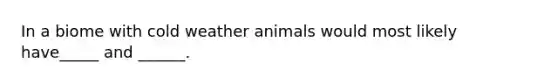 In a biome with cold weather animals would most likely have_____ and ______.