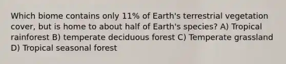 Which biome contains only 11% of Earth's terrestrial vegetation cover, but is home to about half of Earth's species? A) Tropical rainforest B) temperate deciduous forest C) Temperate grassland D) Tropical seasonal forest