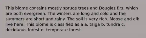 This biome contains mostly spruce trees and Douglas firs, which are both evergreen. The winters are long and cold and the summers are short and rainy. The soil is very rich. Moose and elk live here. This biome is classified as a a. taiga b. tundra c. deciduous forest d. temperate forest