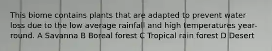 This biome contains plants that are adapted to prevent water loss due to the low average rainfall and high temperatures year-round. A Savanna B Boreal forest C Tropical rain forest D Desert