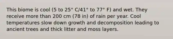 This biome is cool (5 to 25° C/41° to 77° F) and wet. They receive more than 200 cm (78 in) of rain per year. Cool temperatures slow down growth and decomposition leading to ancient trees and thick litter and moss layers.