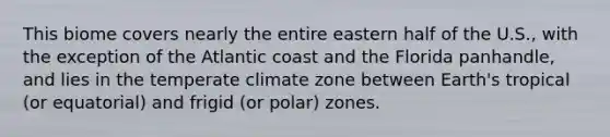 This biome covers nearly the entire eastern half of the U.S., with the exception of the Atlantic coast and the Florida panhandle, and lies in the temperate climate zone between Earth's tropical (or equatorial) and frigid (or polar) zones.