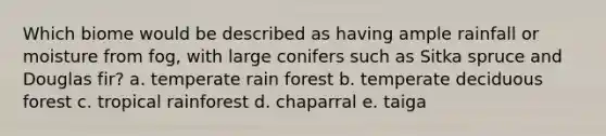 Which biome would be described as having ample rainfall or moisture from fog, with large conifers such as Sitka spruce and Douglas fir? a. temperate rain forest b. temperate deciduous forest c. tropical rainforest d. chaparral e. taiga