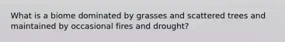 What is a biome dominated by grasses and scattered trees and maintained by occasional fires and drought?