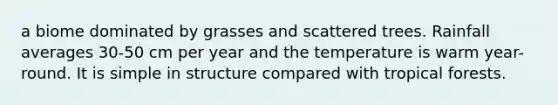 a biome dominated by grasses and scattered trees. Rainfall averages 30-50 cm per year and the temperature is warm year-round. It is simple in structure compared with tropical forests.