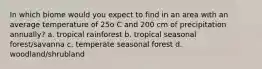 In which biome would you expect to find in an area with an average temperature of 25o C and 200 cm of precipitation annually? a. tropical rainforest b. tropical seasonal forest/savanna c. temperate seasonal forest d. woodland/shrubland