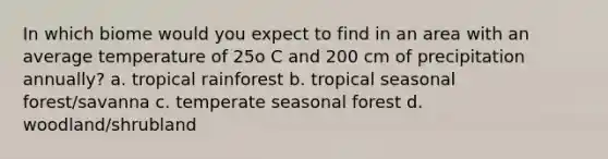 In which biome would you expect to find in an area with an average temperature of 25o C and 200 cm of precipitation annually? a. tropical rainforest b. tropical seasonal forest/savanna c. temperate seasonal forest d. woodland/shrubland