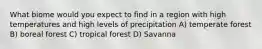 What biome would you expect to find in a region with high temperatures and high levels of precipitation A) temperate forest B) boreal forest C) tropical forest D) Savanna