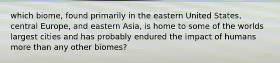 which biome, found primarily in the eastern United States, central Europe, and eastern Asia, is home to some of the worlds largest cities and has probably endured the impact of humans <a href='https://www.questionai.com/knowledge/keWHlEPx42-more-than' class='anchor-knowledge'>more than</a> any other biomes?