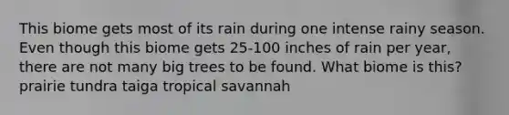 This biome gets most of its rain during one intense rainy season. Even though this biome gets 25-100 inches of rain per year, there are not many big trees to be found. What biome is this? prairie tundra taiga tropical savannah