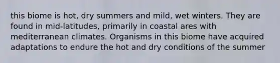 this biome is hot, dry summers and mild, wet winters. They are found in mid-latitudes, primarily in coastal ares with mediterranean climates. Organisms in this biome have acquired adaptations to endure the hot and dry conditions of the summer