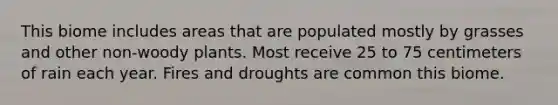 This biome includes areas that are populated mostly by grasses and other non-woody plants. Most receive 25 to 75 centimeters of rain each year. Fires and droughts are common this biome.