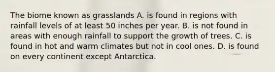 The biome known as grasslands A. is found in regions with rainfall levels of at least 50 inches per year. B. is not found in areas with enough rainfall to support the growth of trees. C. is found in hot and warm climates but not in cool ones. D. is found on every continent except Antarctica.