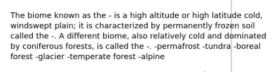 The biome known as the - is a high altitude or high latitude cold, windswept plain; it is characterized by permanently frozen soil called the -. A different biome, also relatively cold and dominated by coniferous forests, is called the -. -permafrost -tundra -boreal forest -glacier -temperate forest -alpine