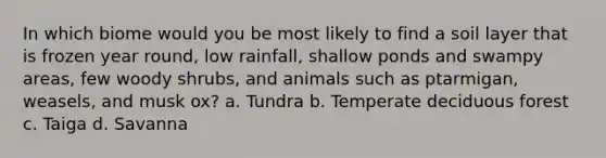 In which biome would you be most likely to find a soil layer that is frozen year round, low rainfall, shallow ponds and swampy areas, few woody shrubs, and animals such as ptarmigan, weasels, and musk ox? a. Tundra b. Temperate deciduous forest c. Taiga d. Savanna