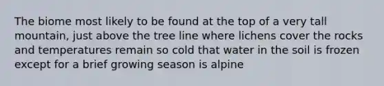 The biome most likely to be found at the top of a very tall mountain, just above the tree line where lichens cover the rocks and temperatures remain so cold that water in the soil is frozen except for a brief growing season is alpine