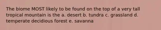 The biome MOST likely to be found on the top of a very tall tropical mountain is the a. desert b. tundra c. grassland d. temperate decidious forest e. savanna