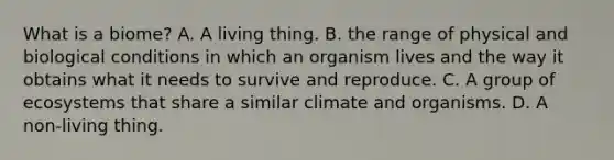 What is a biome? A. A living thing. B. the range of physical and biological conditions in which an organism lives and the way it obtains what it needs to survive and reproduce. C. A group of ecosystems that share a similar climate and organisms. D. A non-living thing.