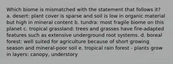 Which biome is mismatched with the statement that follows it? a. desert: plant cover is sparse and soil is low in organic material but high in mineral content b. tundra: most fragile biome on this planet c. tropical grassland: trees and grasses have fire-adapted features such as extensive underground root systems. d. boreal forest: well suited for agriculture because of short growing season and mineral-poor soil e. tropical rain forest - plants grow in layers: canopy, understory