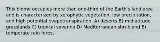 This biome occupies <a href='https://www.questionai.com/knowledge/keWHlEPx42-more-than' class='anchor-knowledge'>more than</a> one-third of the Earth's land area and is characterized by xerophytic vegetation, low precipitation, and high potential evapotranspiration. A) deserts B) midlatitude grasslands C) tropical savanna D) Mediterranean shrubland E) temperate rain forest