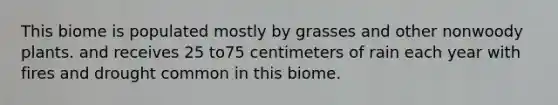 This biome is populated mostly by grasses and other nonwoody plants. and receives 25 to75 centimeters of rain each year with fires and drought common in this biome.